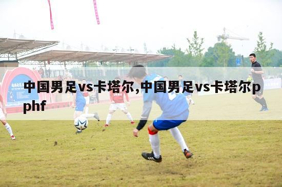中国男足vs卡塔尔,中国男足vs卡塔尔pphf