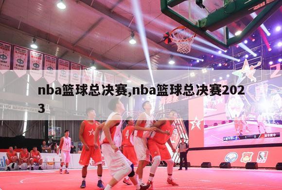 nba篮球总决赛,nba篮球总决赛2023